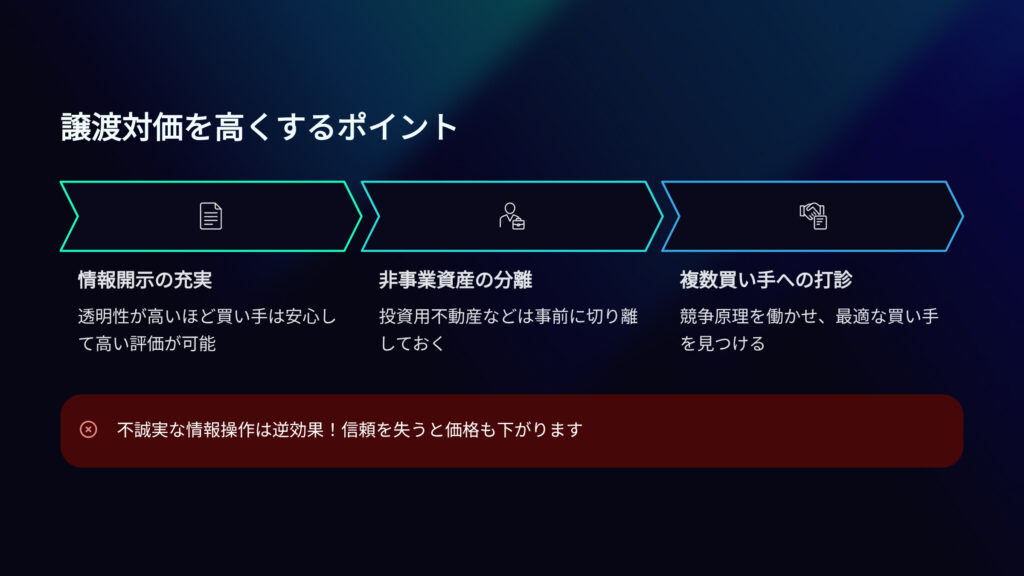 譲渡対価を高くするポイント
情報開示の充実
透明性が高いほど買い手は安心して高い評価が可能
非事業用資産の分離
投資用不動産などは事前に切り離しておく
複数買い手への打診
競争原理を働かせ、最適な買い手を見つける