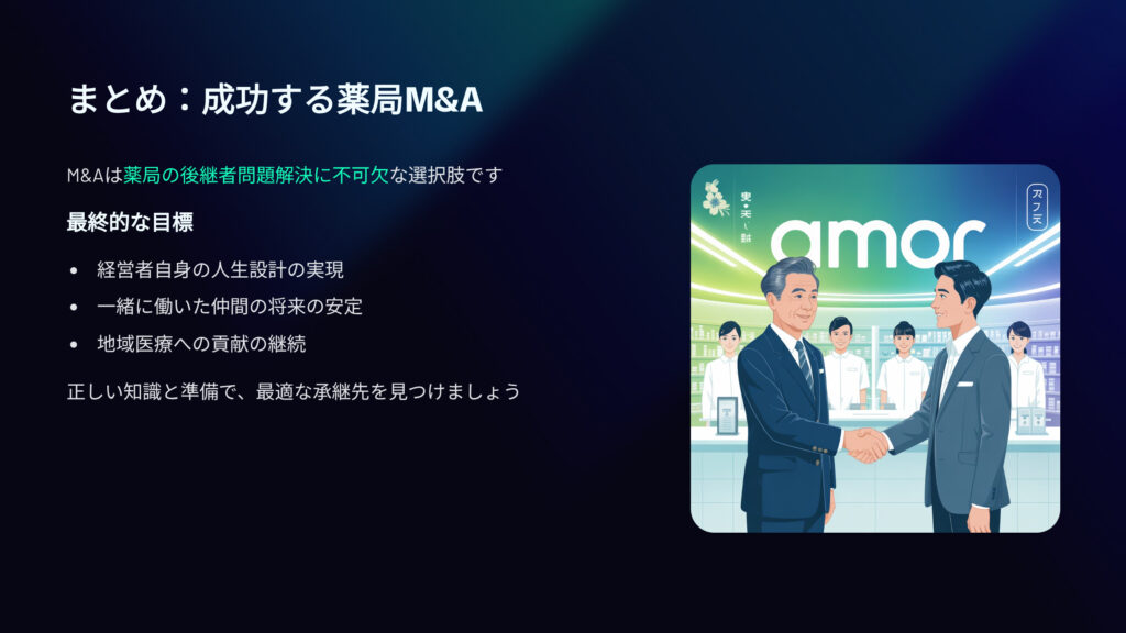 まとめ：成功する薬局M&A
M&Aは薬局の後継者問題解決に不可欠な選択肢です。
最終的な目標
経営者自身の人生設計の実現
一緒に働いた仲間の将来の安定
地域医療への貢献の継続
正しい知識と準備で、最適な承継先を見つけましょう