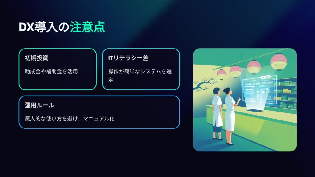DX導入の注意点
初期投資
助成金や補助金を活用
ITリテラシー差
操作が簡単なシステムを選定
運用ルール
属人的な使い方を避け、マニュアル化