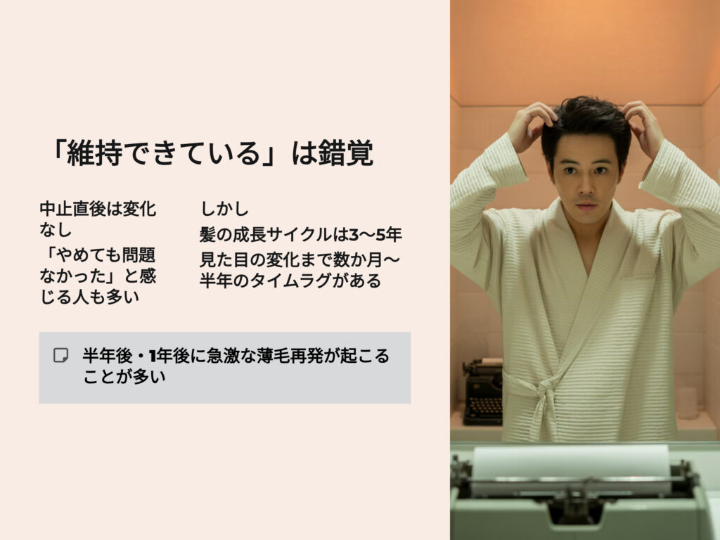 AGA治療を中断しても
中止後すぐには変化が見えないため、
「やめても問題なかった」と感じる人もいます。
しかし、それは一時的な錯覚。
髪の成長サイクル(毛周期)は約3〜5年のため、
見た目の変化が現れるまでに数か月〜半年のタイムラグがあります。
つまり、半年後・1年後に急激な薄毛が再発することが多いのです