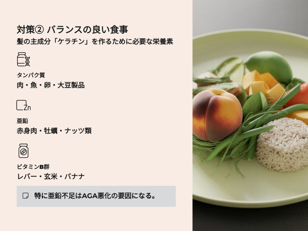 バランスのよい食事
髪の主成分ケラチンを作るために必要な栄養素
特に亜鉛不足はAGA悪化の原因になる