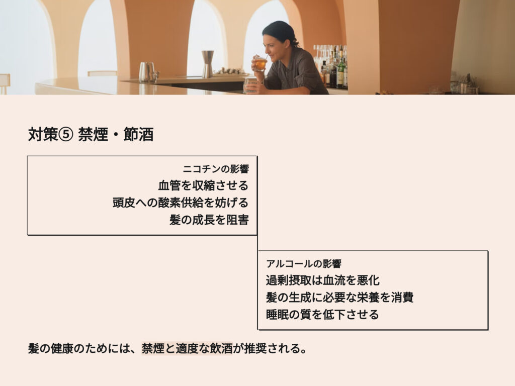 禁煙 節酒
ニコチンやアルコールは血管を収縮させ、
頭皮への酸素供給を妨げる原因になります。