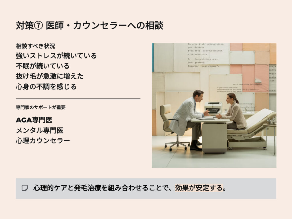 医師、カウンセラーへの相談
強いストレスが続いている
抜け毛が急激に増えた
AGA専門医