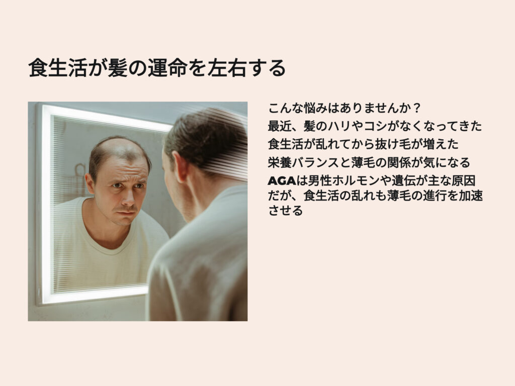 食生活が髪の運命を左右する
「最近、髪のハリやコシがなくなってきた…」
「食生活が乱れてから抜け毛が増えた気がする」
そんな悩みを抱えていませんか?
AGA(男性型脱毛症)は、男性ホルモンや遺伝が主な原因ですが、
食生活の乱れも薄毛の進行を加速させる大きな要因です。
本記事では、AGAと食生活の関係性を科学的に解説し、
髪に良い食べ物・悪い食べ物をわかりやすく紹介します。