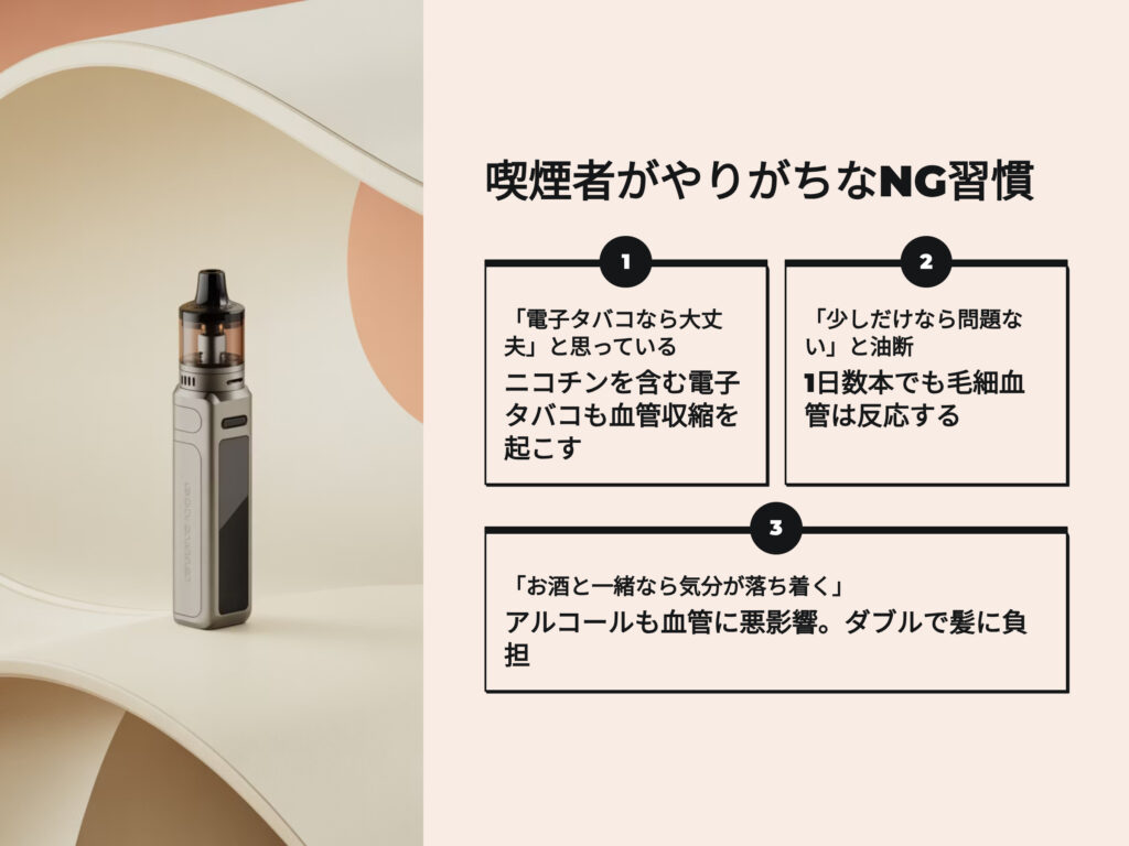 喫煙者がやりがちなNG習慣
電子タバコなら大丈夫と思っている
ニコチンを含む電子タバコも血管収縮を起こす　AGAの原因になり得る
