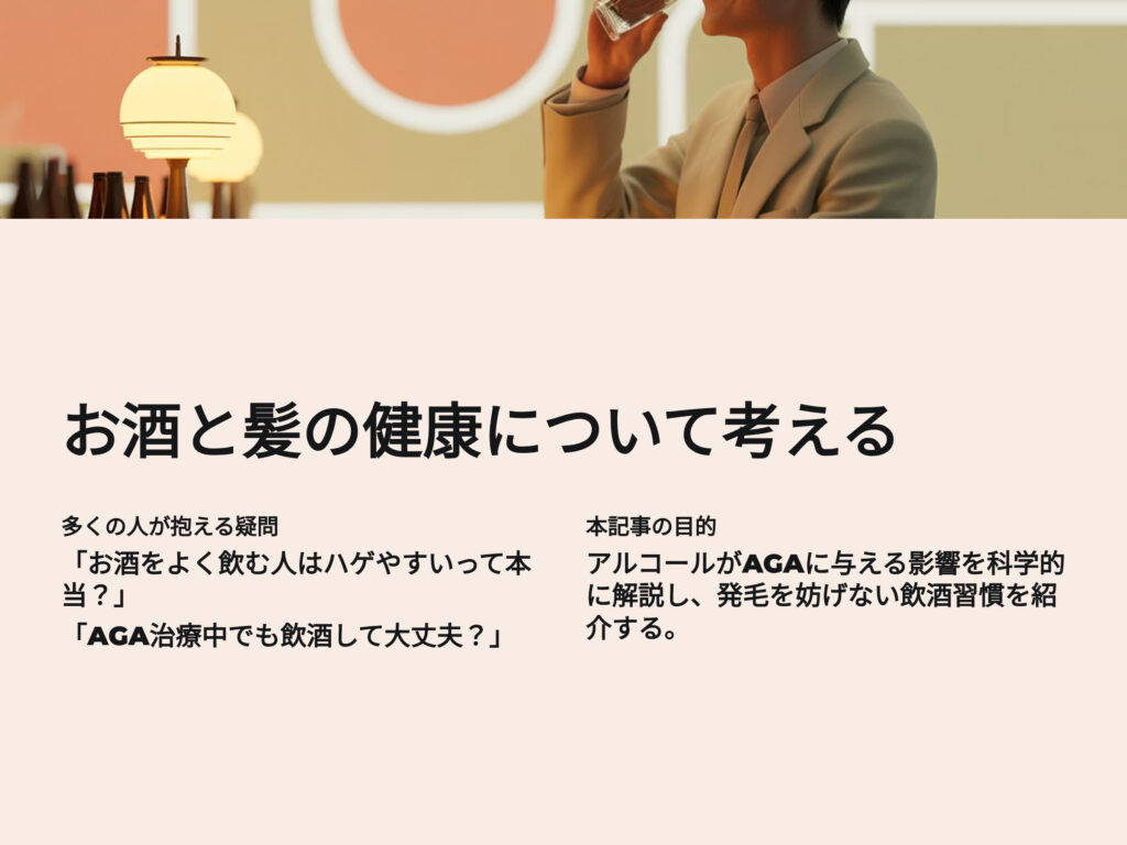 お酒と髪の健康について考える
多くの人が抱える疑問
お酒をよく飲む人はハゲやすいって本当?
AGA治療中でも飲酒しても大丈夫?
本記事の目的
アルコールがAGAに与える影響を科学的に解説し、発毛を妨げない飲酒習慣を紹介する