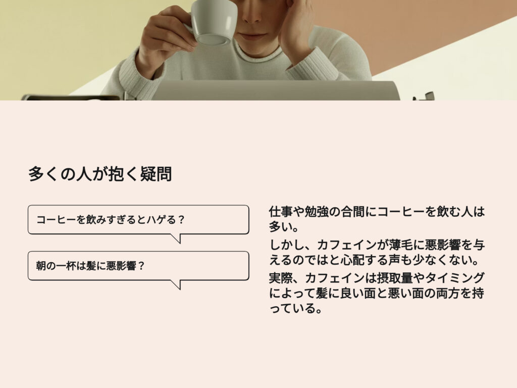 多くの人が抱く疑問
コーヒーを飲みすぎるとハゲる?
朝の一杯は髪に悪影響?
仕事や勉強の合間にコーヒーを飲む人は多い。