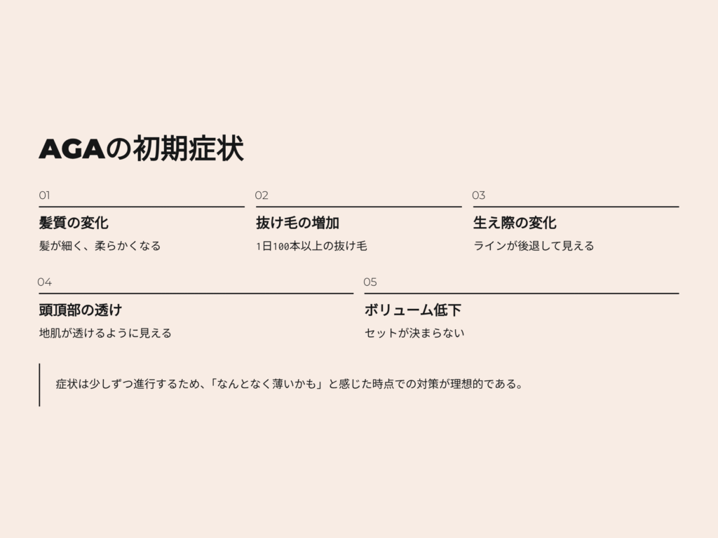 AGAの初期症状
髪質の変化
髪が細く、柔らかくなる
抜け毛の増加
一日100本以上の抜け毛
生え際の変化
生え際ラインが後退して見える
頭頂部の透け
地肌が透けるように見える
髪のボリューム低下
セットが決まらない
AGAの症状は少しずつ進行するため、なんとなく薄いかもと感じた時点での対策が理想的である