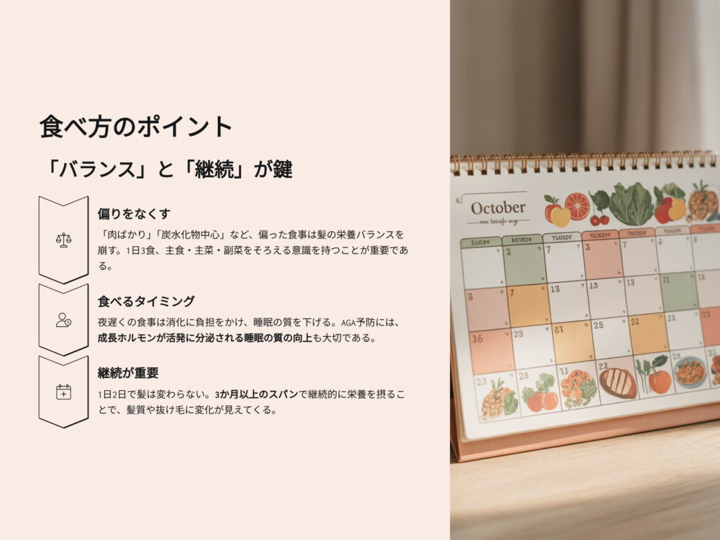 

食べ方のポイント

「バランス」と「継続」が鍵

偏りをなくす

「肉ばかり」「炭水化物中心」など、偏った食事は髪の栄養バランスを崩す。1日3食、主食・主菜・副菜をそろえる意識を持つことが重要である。

食べるタイミング

夜遅くの食事は消化に負担をかけ、睡眠の質を下げる。AGA予防には、成長ホルモンが活発に分泌される睡眠の質の向上も大切である。

継続が重要

1日2日で髪は変わらない。3か月以上のスパンで継続的に栄養を摂ることで、髪質や抜け毛に変化が見えてくる。