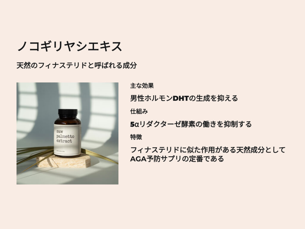ノコギリヤシエキス
天然のフィナステリドと呼ばれる成分
主な効果
男性ホルモンDHTの生成を抑える
5αリダクターゼ酵素の働きを抑制する
特徴
フィナステリドに似た作用がある天然成分としてAGA予防サプリの定番である
