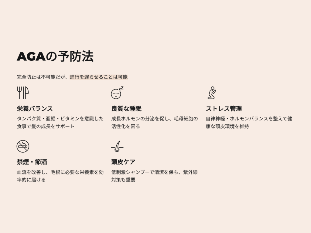 AGAの予防法
完全防止は不可能だが進行を遅らせることは可能
栄養バランス
タンパク質、亜鉛、ビタミンを意識した食事で髪の成長をサポート
頭皮ケア　低刺激シャンプーで清潔を保ち、紫外線対策
禁酒禁煙