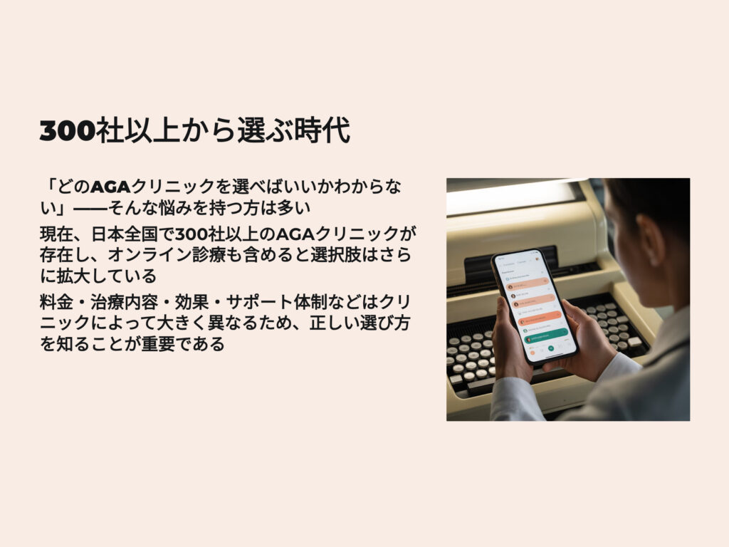 AGAクリニック300社以上から選ぶ時代
どのAGAクリニックから選べばいいかわからない
そんな悩みを持つ方は多い
日本全国で300社以上のAGAクリニックが存在し、オンライン診療も含めると選択肢はさらに拡大している
料金、治療内容、効果、サポート体制などはクリニックによって大きく異なるため、正しい選び方を知ることが重要である
