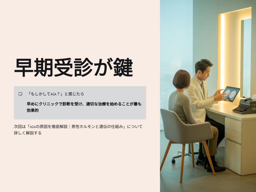 早期受診が鍵
もしかしてAGAと感じたら
早めにクリニックで診断を受け、適切な治療を始めることが最も効果的
次回はAGAの原因を徹底解説　男性ホルモンと遺伝の仕組みについて詳しく解説する