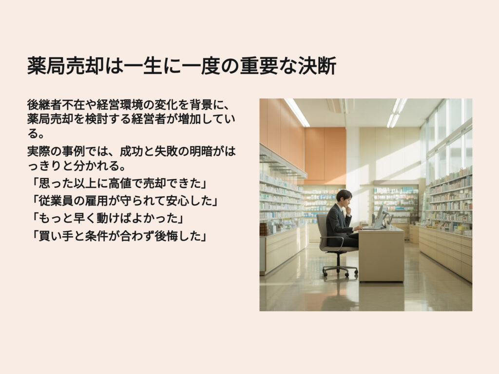 薬局売却は一生に一度の重要な決断
後継者不在や経営環境の変化を背景に、薬局売却を検討する経営者が増加している。
実際の事例では、成功と失敗の明暗がはっきりと分かれる。
「思った以上に高値で売却できた」
「従業員の雇用が守られて安心した」
「もっと早く動けばよかった」
「買い手と条件が合わず後悔した」